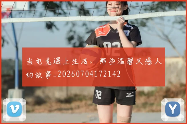 当电竞遇上生活，那些温馨又感人的故事_20260704172142