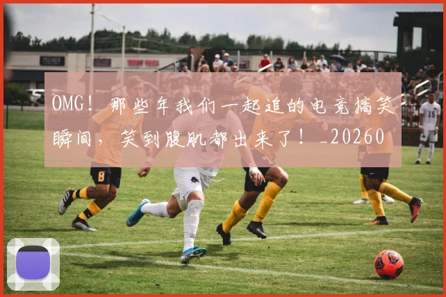 OMG!那些年我们一起追的电竞搞笑瞬间,笑到腹肌都出来了!_20260702171724