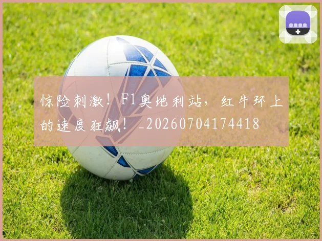 惊险刺激!F1奥地利站,红牛环上的速度狂飙!_20260704174418