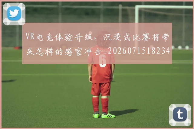 VR电竞体验升级，沉浸式比赛将带来怎样的感官冲击_20260715182349