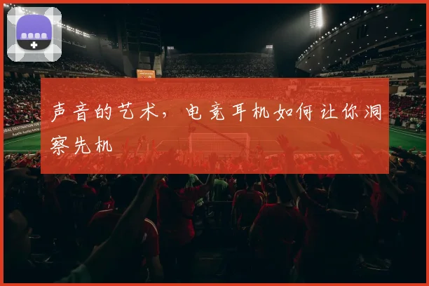 声音的艺术，电竞耳机如何让你洞察先机