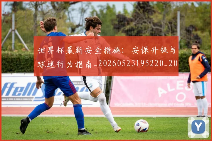 世界杯最新安全措施：安保升级与球迷行为指南_20260523195220_20260702174450_20260715191817